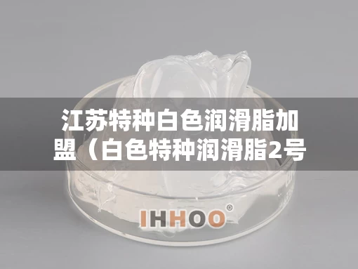 江苏特种白色润滑脂加盟（白色特种润滑脂2号与3号区别）