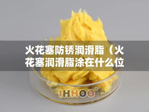 火花塞防锈润滑脂(火花塞润滑脂涂在什么位置) 火花塞防锈润滑脂(火花塞润滑脂涂在什么位置)