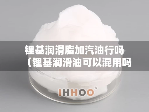 锂基润滑脂加汽油行吗(锂基润滑油可以混用吗) 锂基润滑脂加汽油行吗(锂基润滑油可以混用吗)