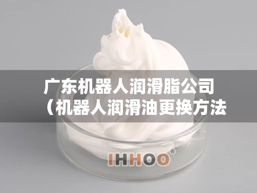 广东机器人润滑脂公司(机器人润滑油更换方法) 广东机器人润滑脂公司(机器人润滑油更换方法)