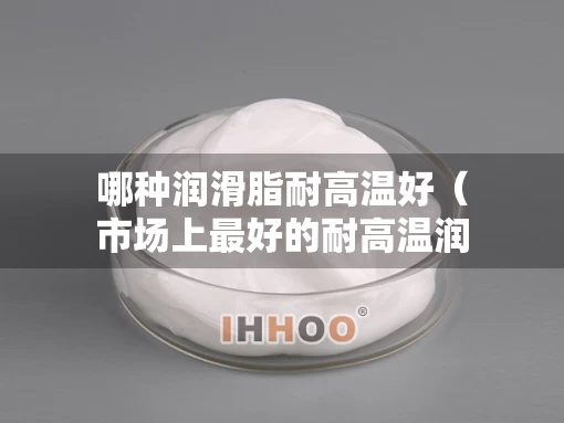 哪种润滑脂耐高温好（市场上最好的耐高温润滑脂）