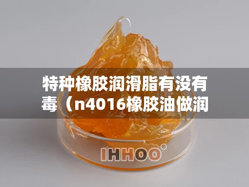 特种橡胶润滑脂有没有毒（n4016橡胶油做润滑脂）