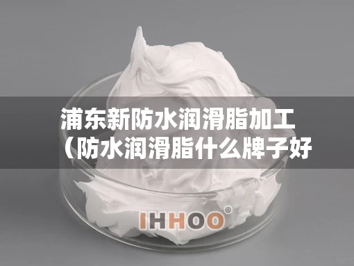 浦东新防水润滑脂加工（防水润滑脂什么牌子好）
