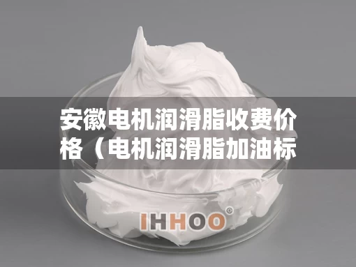 安徽电机润滑脂收费价格(电机润滑脂加油标准) 安徽电机润滑脂收费价格(电机润滑脂加油标准)