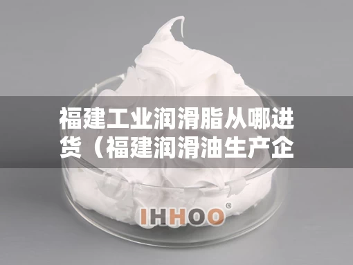 福建工业润滑脂从哪进货(福建润滑油生产企业) 福建工业润滑脂从哪进货(福建润滑油生产企业)