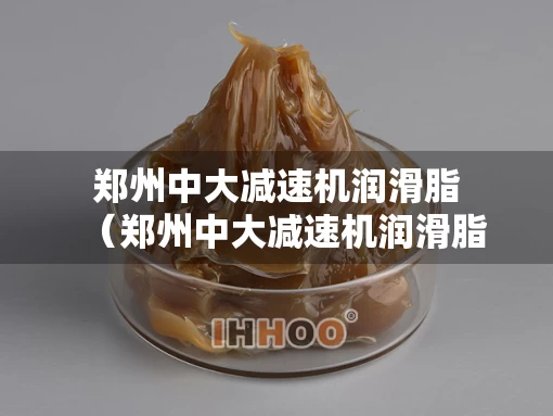 郑州中大减速机润滑脂(郑州中大减速机润滑脂厂家) 郑州中大减速机润滑脂(郑州中大减速机润滑脂厂家)