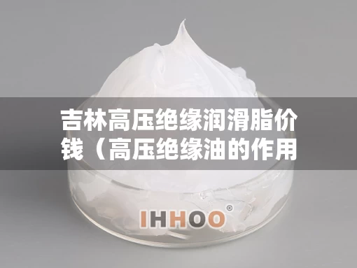 吉林高压绝缘润滑脂价钱(高压绝缘油的作用) 吉林高压绝缘润滑脂价钱(高压绝缘油的作用)