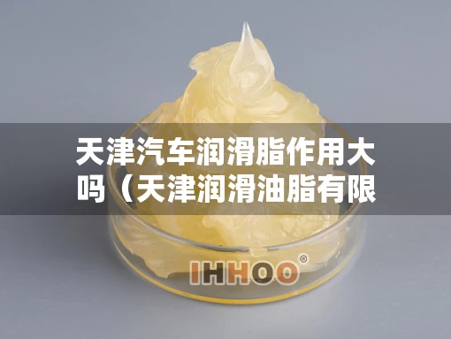 天津汽车润滑脂作用大吗(天津润滑油脂有限公司) 天津汽车润滑脂作用大吗(天津润滑油脂有限公司)