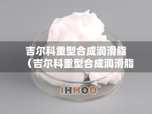 吉尔科重型合成润滑脂（吉尔科重型合成润滑脂厂家）