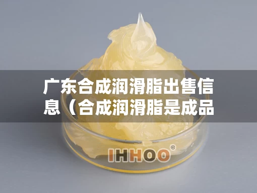 广东合成润滑脂出售信息(合成润滑脂是成品油吗) 广东合成润滑脂出售信息(合成润滑脂是成品油吗)