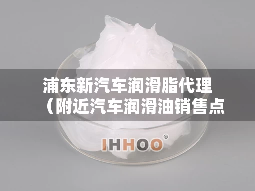 浦东新汽车润滑脂代理(附近汽车润滑油销售点) 浦东新汽车润滑脂代理(附近汽车润滑油销售点)