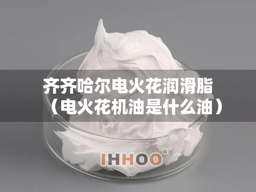 齐齐哈尔电火花润滑脂(电火花机油是什么油) 齐齐哈尔电火花润滑脂(电火花机油是什么油)