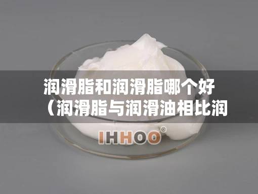 润滑脂和润滑脂哪个好(润滑脂与润滑油相比润滑脂的缺点是) 润滑脂和润滑脂哪个好(润滑脂与润滑油相比润滑脂的缺点是)