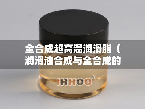 全合成超高温润滑脂(润滑油合成与全合成的区别) 全合成超高温润滑脂(润滑油合成与全合成的区别)