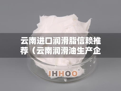 云南进口润滑脂信赖推荐（云南润滑油生产企业）
