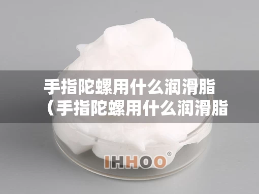 手指陀螺用什么润滑脂（手指陀螺用什么润滑脂好）