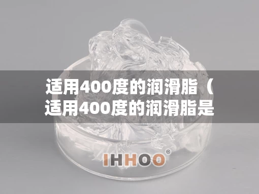 适用400度的润滑脂（适用400度的润滑脂是什么）