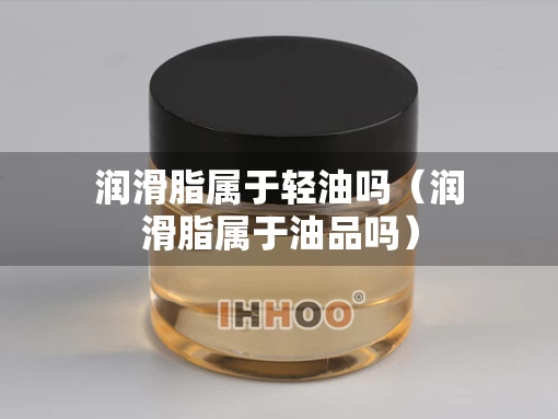 润滑脂属于轻油吗（润滑脂属于油品吗）