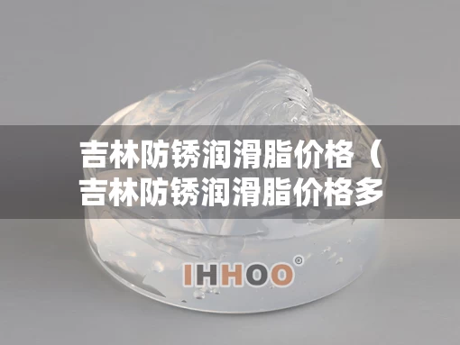 吉林防锈润滑脂价格（吉林防锈润滑脂价格多少）