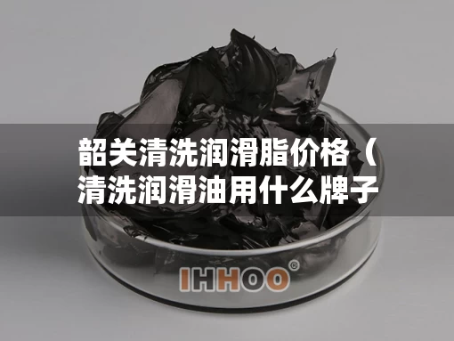 韶关清洗润滑脂价格(清洗润滑油用什么牌子最好?) 韶关清洗润滑脂价格(清洗润滑油用什么牌子最好?)