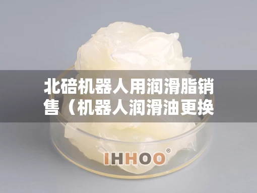 北碚机器人用润滑脂销售（机器人润滑油更换方法）