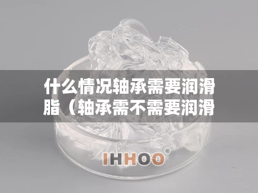 什么情况轴承需要润滑脂（轴承需不需要润滑油）