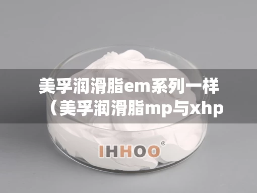 美孚润滑脂em系列一样(美孚润滑脂mp与xhp) 美孚润滑脂em系列一样(美孚润滑脂mp与xhp)