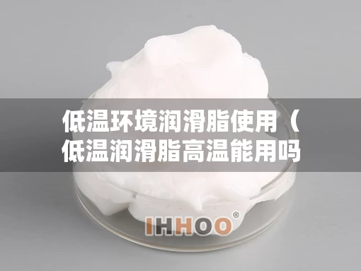 低温环境润滑脂使用（低温润滑脂高温能用吗）