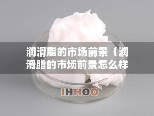 润滑脂的市场前景（润滑脂的市场前景怎么样）