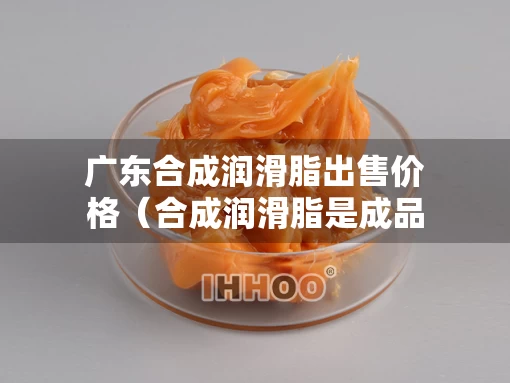 广东合成润滑脂出售价格（合成润滑脂是成品油吗）