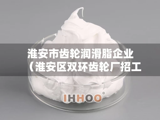 淮安市齿轮润滑脂企业（淮安区双环齿轮厂招工）