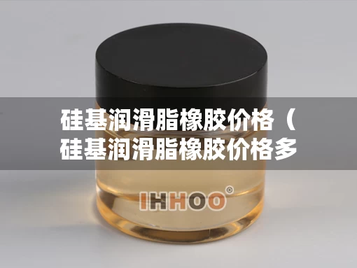 硅基润滑脂橡胶价格（硅基润滑脂橡胶价格多少）