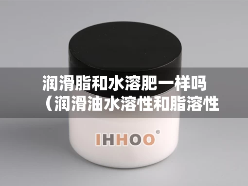润滑脂和水溶肥一样吗（润滑油水溶性和脂溶性哪个好）