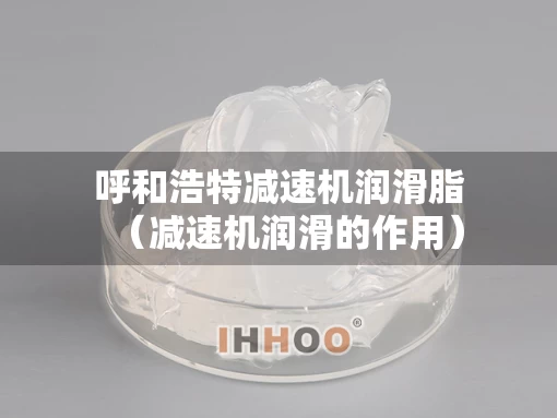 呼和浩特减速机润滑脂（减速机润滑的作用）