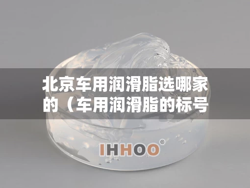 北京车用润滑脂选哪家的（车用润滑脂的标号如何选择）