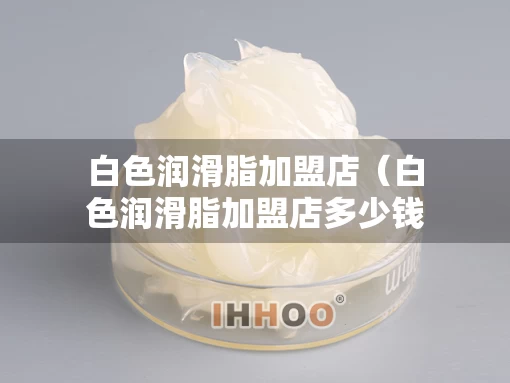 白色润滑脂加盟店（白色润滑脂加盟店多少钱）