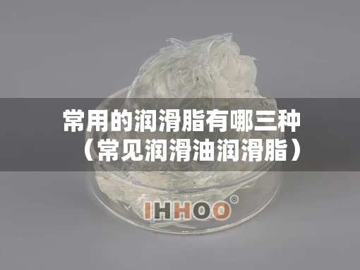 常用的润滑脂有哪三种（常见润滑油润滑脂）