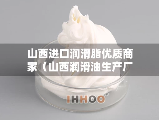 山西进口润滑脂优质商家（山西润滑油生产厂家）