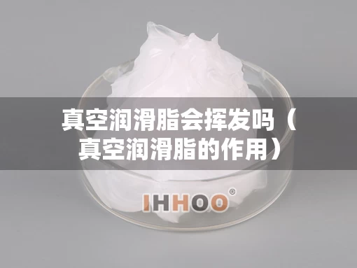 真空润滑脂会挥发吗（真空润滑脂的作用）