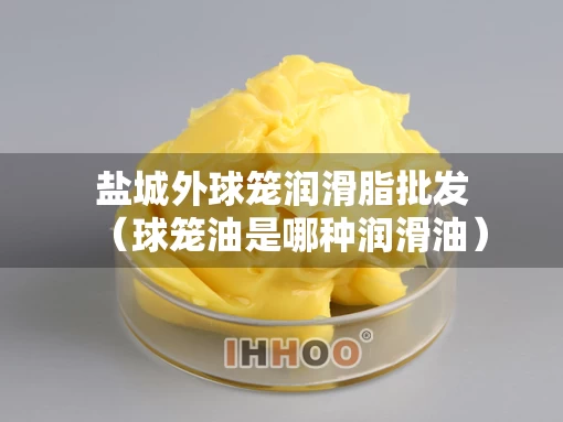 盐城外球笼润滑脂批发（球笼油是哪种润滑油）