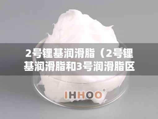 2号锂基润滑脂（2号锂基润滑脂和3号润滑脂区别）
