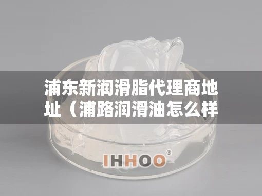 浦东新润滑脂代理商地址（浦路润滑油怎么样）