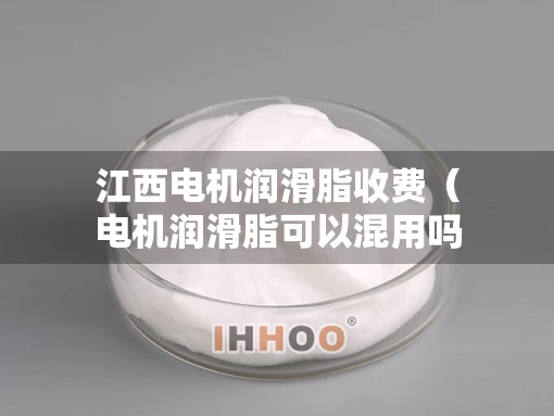 江西电机润滑脂收费（电机润滑脂可以混用吗）