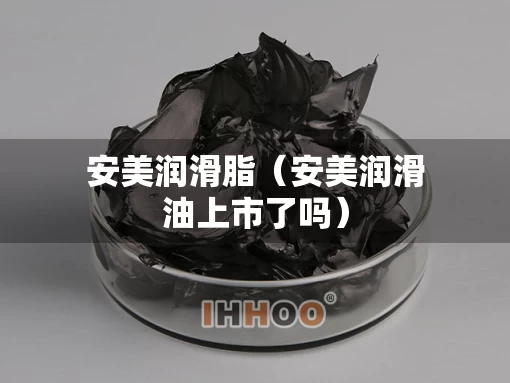 安美润滑脂（安美润滑油上市了吗）