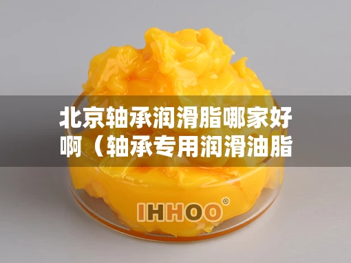 北京轴承润滑脂哪家好啊（轴承专用润滑油脂品牌）