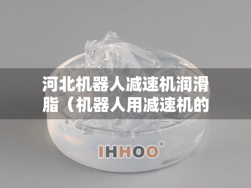 河北机器人减速机润滑脂（机器人用减速机的技术要求）