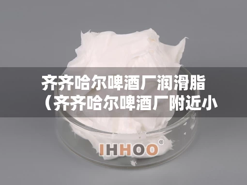 齐齐哈尔啤酒厂润滑脂（齐齐哈尔啤酒厂附近小区叫什么）