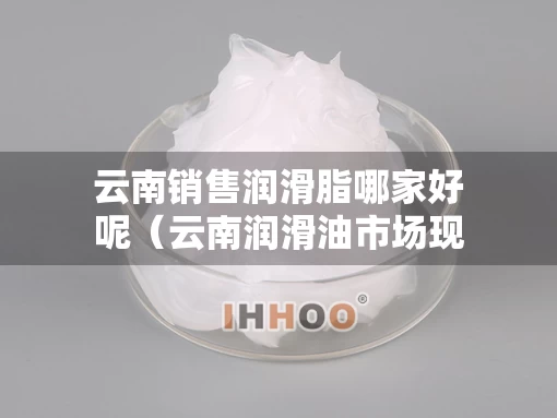 云南销售润滑脂哪家好呢（云南润滑油市场现状）