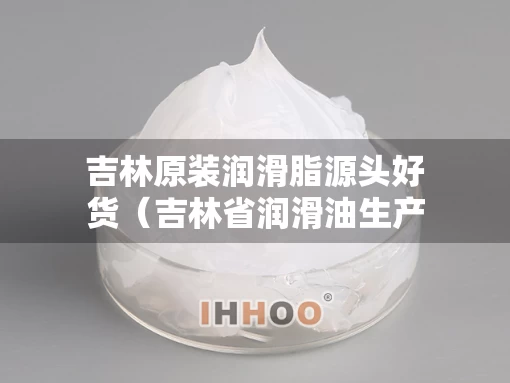 吉林原装润滑脂源头好货（吉林省润滑油生产厂家）