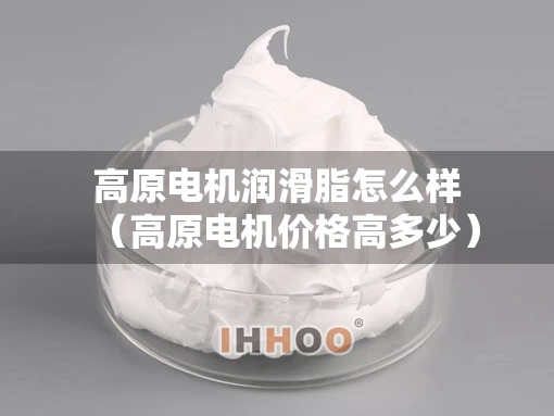 高原电机润滑脂怎么样（高原电机价格高多少）
